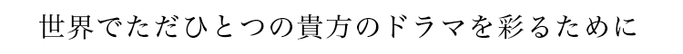 世界でただひとつの貴方のドラマを彩るために