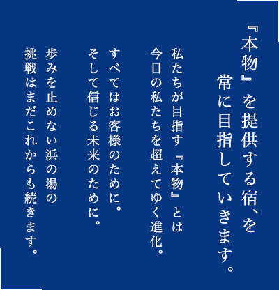 私たちが目指す『本物』とは今日の私たちを超えてゆく進化。すべてはお客様のために。そして信じる未来のために。歩みを止めない浜の湯の挑戦はまだこれからも続きます。